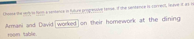 Choose the verb to form a sentence in future progressive tense. If the sentence is correct, leave it as is 
Armani and David worked on their homework at the dining 
room table.