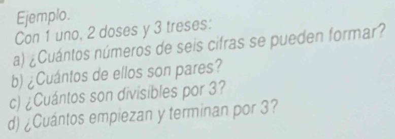 Ejemplo. 
Con 1 uno, 2 doses y 3 treses: 
a) ¿Cuántos números de seis cifras se pueden formar? 
b) ¿Cuántos de ellos son pares? 
c) ¿Cuántos son divisibles por 3? 
d) ¿Cuántos empiezan y terminan por 3?