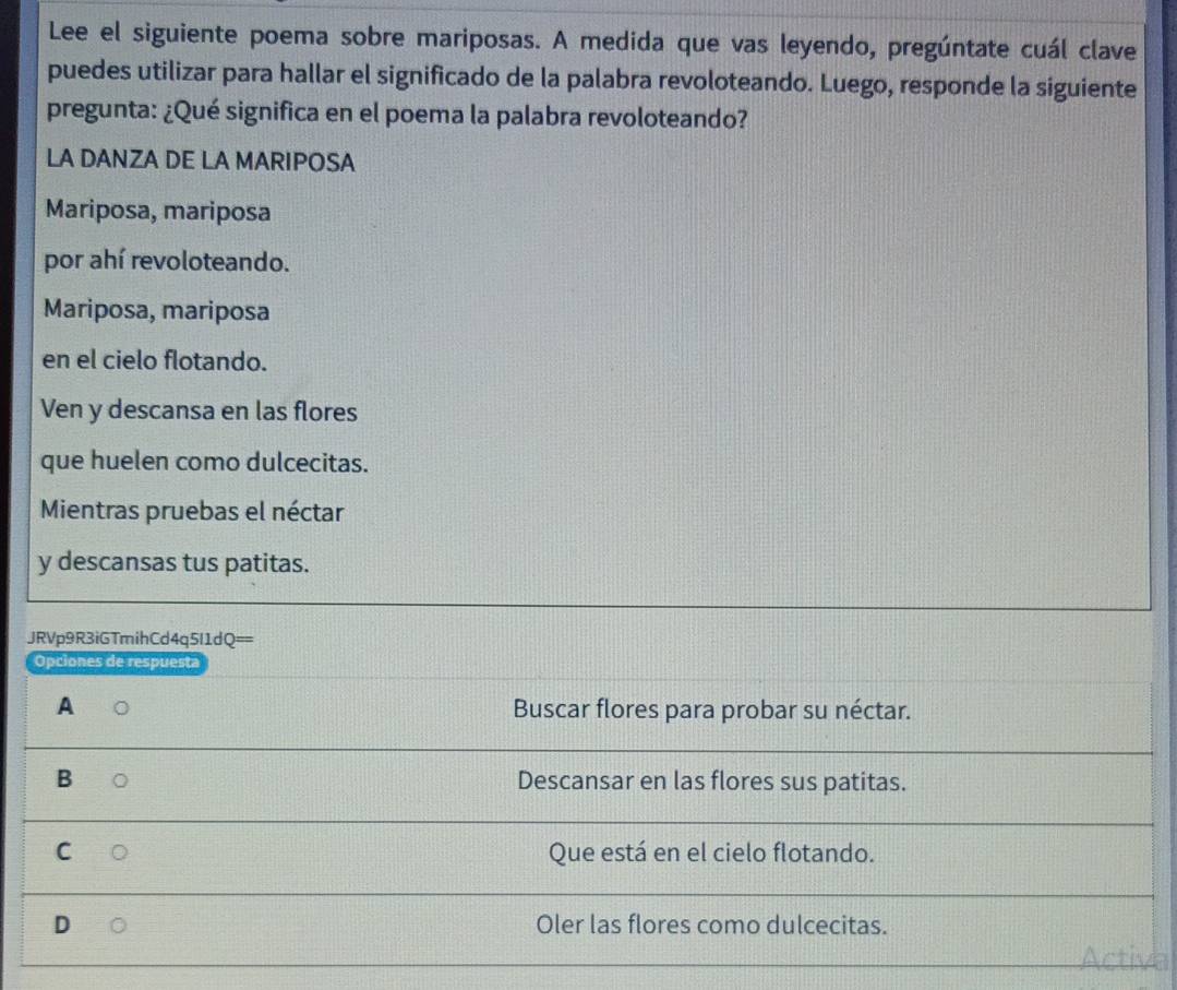 Lee el siguiente poema sobre mariposas. A medida que vas leyendo, pregúntate cuál clave
puedes utilizar para hallar el significado de la palabra revoloteando. Luego, responde la siguiente
pregunta: ¿Qué significa en el poema la palabra revoloteando?
LA DANZA DE LA MARIPOSA
Mariposa, mariposa
por ahí revoloteando.
Mariposa, mariposa
en el cielo flotando.
Ven y descansa en las flores
que huelen como dulcecitas.
Mientras pruebas el néctar
y descansas tus patitas.
JRVp9R3iGTmihCd4q5I1dQ==
Opciones de respuesta
A Buscar flores para probar su néctar.
B Descansar en las flores sus patitas.
C Que está en el cielo flotando.
Oler las flores como dulcecitas.