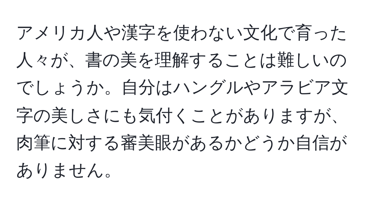 アメリカ人や漢字を使わない文化で育った人々が、書の美を理解することは難しいのでしょうか。自分はハングルやアラビア文字の美しさにも気付くことがありますが、肉筆に対する審美眼があるかどうか自信がありません。