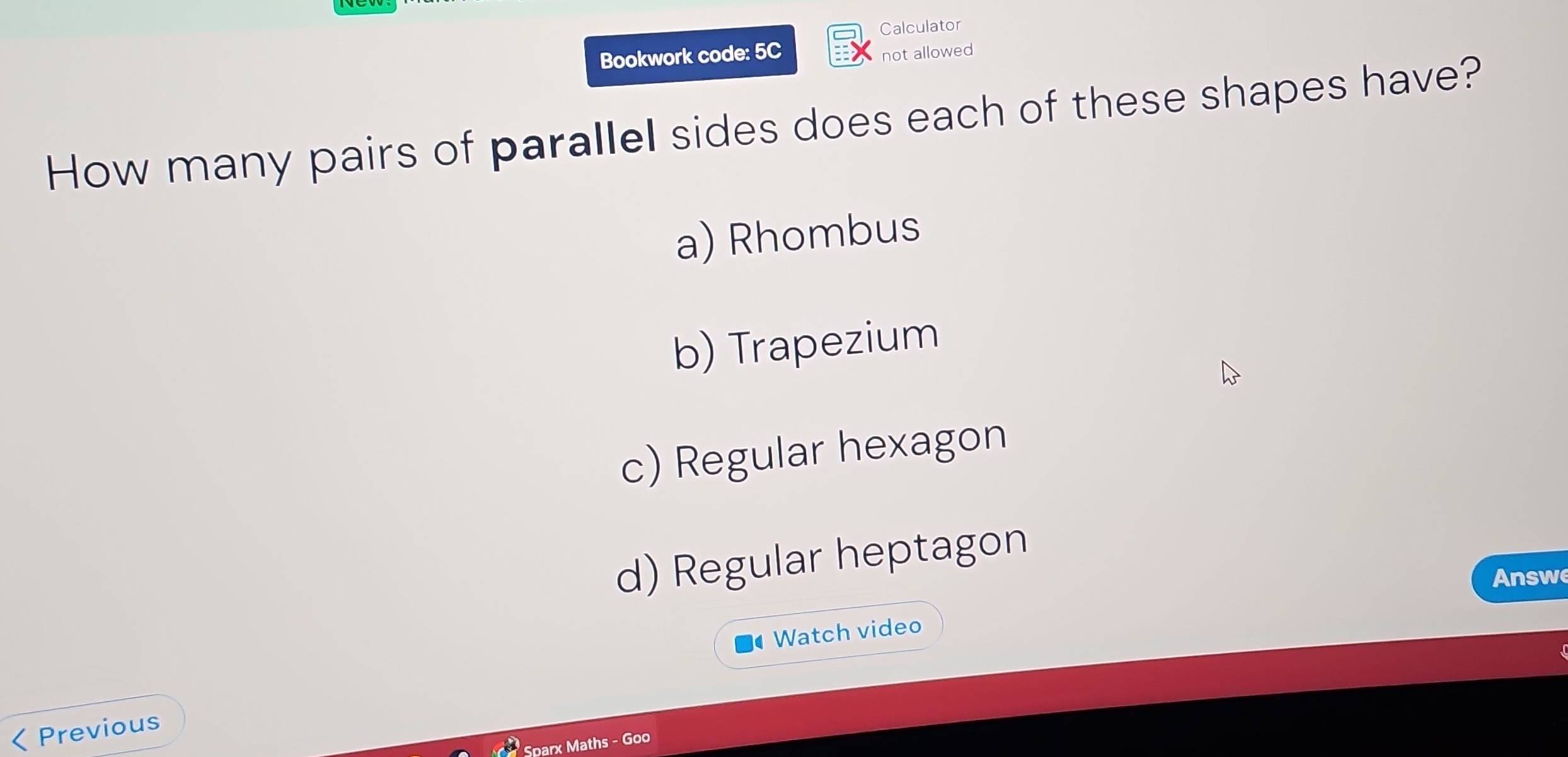 Calculator
Bookwork code: 5C
not allowed
How many pairs of parallel sides does each of these shapes have?
a) Rhombus
b) Trapezium
c) Regular hexagon
d) Regular heptagon
Answe
Watch video
< Previous
Sparx Maths - Goo