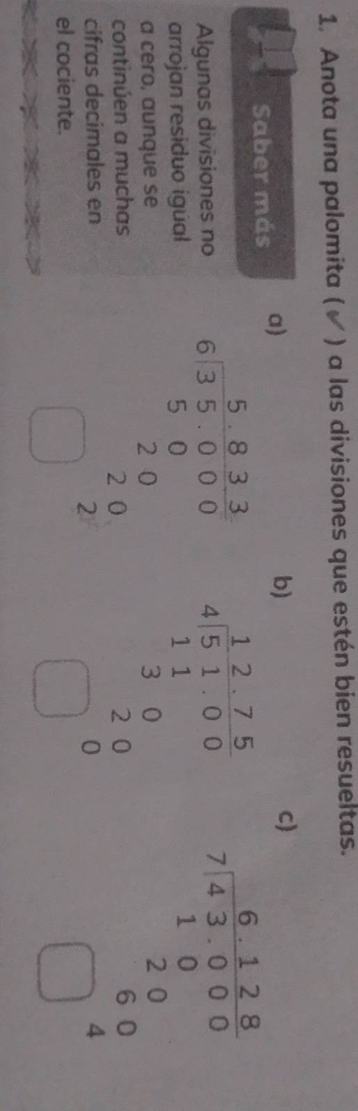 Anota una palomita ( √ ) a las divisiones que estén bien resueltas.
Saber más a)
b)
c
Algunas divisiones no
arrojan residuo igúal
a cero, aunque se
continúen a muchas
cifras decimales en
el cociente.
beginarrayr 5.82 8&1,0000 80&0&0& 2&0 hline □ endarray beginarrayr 1.27.2 1.100 110 220 hline □ 0endarray
beginarrayr 6128 7encloselongdiv 80 280 hline □ 4 hline □ 4endarray