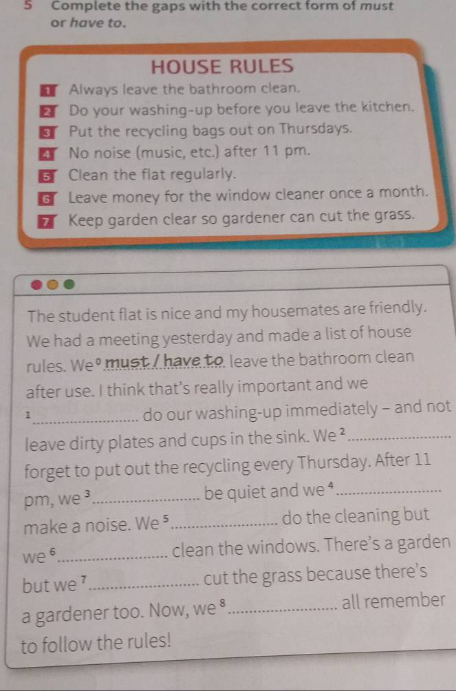 Complete the gaps with the correct form of must 
or have to. 
HOUSE RULES 
T Always leave the bathroom clean. 
aI Do your washing-up before you leave the kitchen. 
_ Put the recycling bags out on Thursdays. 
No noise (music, etc.) after 11 pm. 
Clean the flat regularly. 
G Leave money for the window cleaner once a month. 
Keep garden clear so gardener can cut the grass. 
The student flat is nice and my housemates are friendly. 
We had a meeting yesterday and made a list of house 
rules. We must I have to leave the bathroom clean 
after use. I think that’s really important and we 
_1 
do our washing-up immediately - and not 
leave dirty plates and cups in the sink. We ²_ 
forget to put out the recycling every Thursday. After 11 
pm, we ³_ be quiet and we⁴_ 
make a noise. We ⁵_ do the cleaning but 
we 6_ clean the windows. There’s a garden 
but we '_ cut the grass because there’s 
a gardener too. Now, we §_ all remember 
to follow the rules!