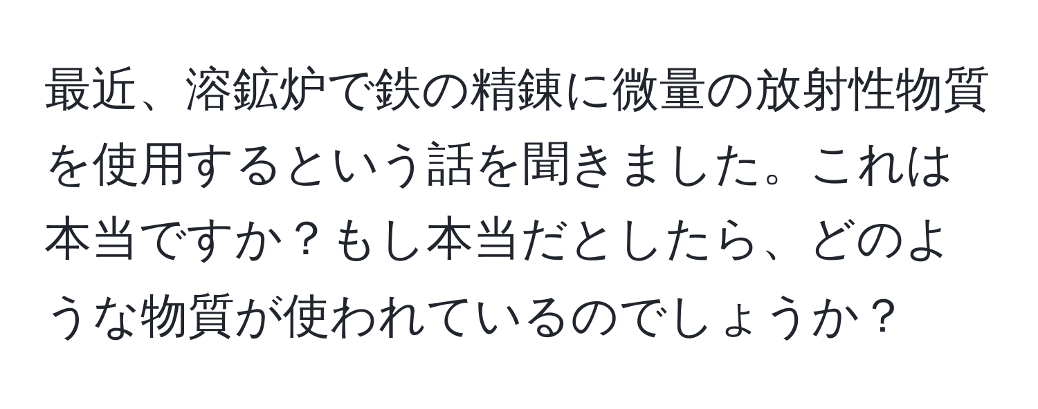 最近、溶鉱炉で鉄の精錬に微量の放射性物質を使用するという話を聞きました。これは本当ですか？もし本当だとしたら、どのような物質が使われているのでしょうか？