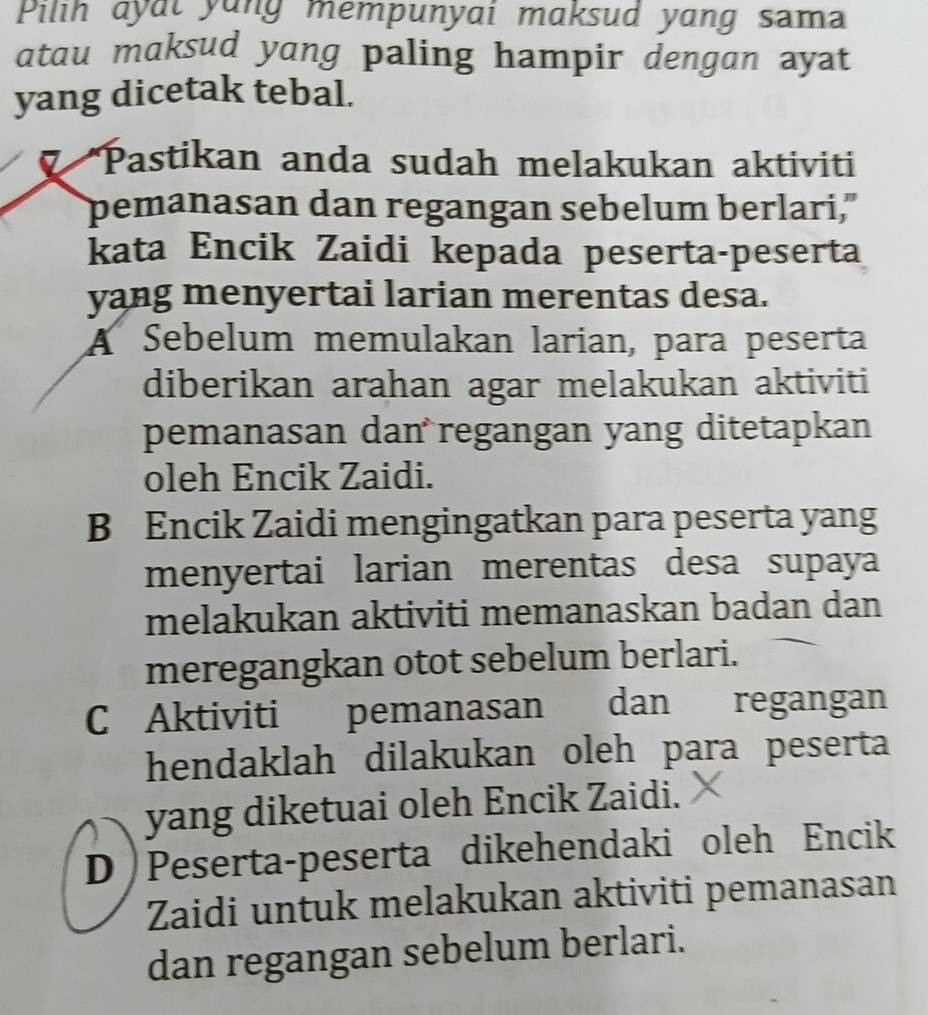 Pilih ayat yang mempunyai maksud yang sam
atau maksud yang paling hampir dengan ayat
yang dicetak tebal.
Pastikan anda sudah melakukan aktiviti
pemanasan dan regangan sebelum berlari,"
kata Encik Zaidi kepada peserta-peserta
yang menyertai larian merentas desa.
A Sebelum memulakan larian, para peserta
diberikan arahan agar melakukan aktiviti
pemanasan dan regangan yang ditetapkan
oleh Encik Zaidi.
B Encik Zaidi mengingatkan para peserta yang
menyertai larian merentas desa supaya
melakukan aktiviti memanaskan badan dan
meregangkan otot sebelum berlari.
C Aktiviti pemanasan dan regangan
hendaklah dilakukan oleh para peserta
yang diketuai oleh Encik Zaidi.
D )Peserta-peserta dikehendaki oleh Encik
Zaidi untuk melakukan aktiviti pemanasan
dan regangan sebelum berlari.