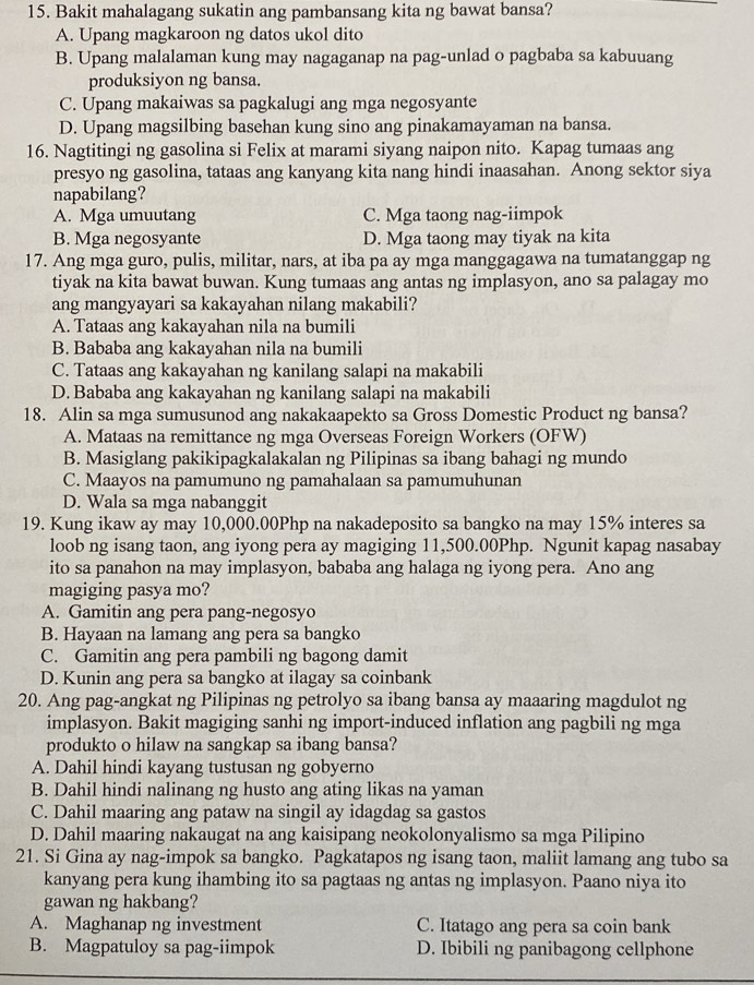 Bakit mahalagang sukatin ang pambansang kita ng bawat bansa?
A. Upang magkaroon ng datos ukol dito
B. Upang malalaman kung may nagaganap na pag-unlad o pagbaba sa kabuuang
produksiyon ng bansa.
C. Upang makaiwas sa pagkalugi ang mga negosyante
D. Upang magsilbing basehan kung sino ang pinakamayaman na bansa.
16. Nagtitingi ng gasolina si Felix at marami siyang naipon nito. Kapag tumaas ang
presyo ng gasolina, tataas ang kanyang kita nang hindi inaasahan. Anong sektor siya
napabilang?
A. Mga umuutang C. Mga taong nag-iimpok
B. Mga negosyante D. Mga taong may tiyak na kita
17. Ang mga guro, pulis, militar, nars, at iba pa ay mga manggagawa na tumatanggap ng
tiyak na kita bawat buwan. Kung tumaas ang antas ng implasyon, ano sa palagay mo
ang mangyayari sa kakayahan nilang makabili?
A. Tataas ang kakayahan nila na bumili
B. Bababa ang kakayahan nila na bumili
C. Tataas ang kakayahan ng kanilang salapi na makabili
D. Bababa ang kakayahan ng kanilang salapi na makabili
18. Alin sa mga sumusunod ang nakakaapekto sa Gross Domestic Product ng bansa?
A. Mataas na remittance ng mga Overseas Foreign Workers (OFW)
B. Masiglang pakikipagkalakalan ng Pilipinas sa ibang bahagi ng mundo
C. Maayos na pamumuno ng pamahalaan sa pamumuhunan
D. Wala sa mga nabanggit
19. Kung ikaw ay may 10,000.00Php na nakadeposito sa bangko na may 15% interes sa
loob ng isang taon, ang iyong pera ay magiging 11,500.00Php. Ngunit kapag nasabay
ito sa panahon na may implasyon, bababa ang halaga ng iyong pera. Ano ang
magiging pasya mo?
A. Gamitin ang pera pang-negosyo
B. Hayaan na lamang ang pera sa bangko
C. Gamitin ang pera pambili ng bagong damit
D. Kunin ang pera sa bangko at ilagay sa coinbank
20. Ang pag-angkat ng Pilipinas ng petrolyo sa ibang bansa ay maaaring magdulot ng
implasyon. Bakit magiging sanhi ng import-induced inflation ang pagbili ng mga
produkto o hilaw na sangkap sa ibang bansa?
A. Dahil hindi kayang tustusan ng gobyerno
B. Dahil hindi nalinang ng husto ang ating likas na yaman
C. Dahil maaring ang pataw na singil ay idagdag sa gastos
D. Dahil maaring nakaugat na ang kaisipang neokolonyalismo sa mga Pilipino
21. Si Gina ay nag-impok sa bangko. Pagkatapos ng isang taon, maliit lamang ang tubo sa
kanyang pera kung ihambing ito sa pagtaas ng antas ng implasyon. Paano niya ito
gawan ng hakbang?
A. Maghanap ng investment C. Itatago ang pera sa coin bank
B. Magpatuloy sa pag-iimpok D. Ibibili ng panibagong cellphone