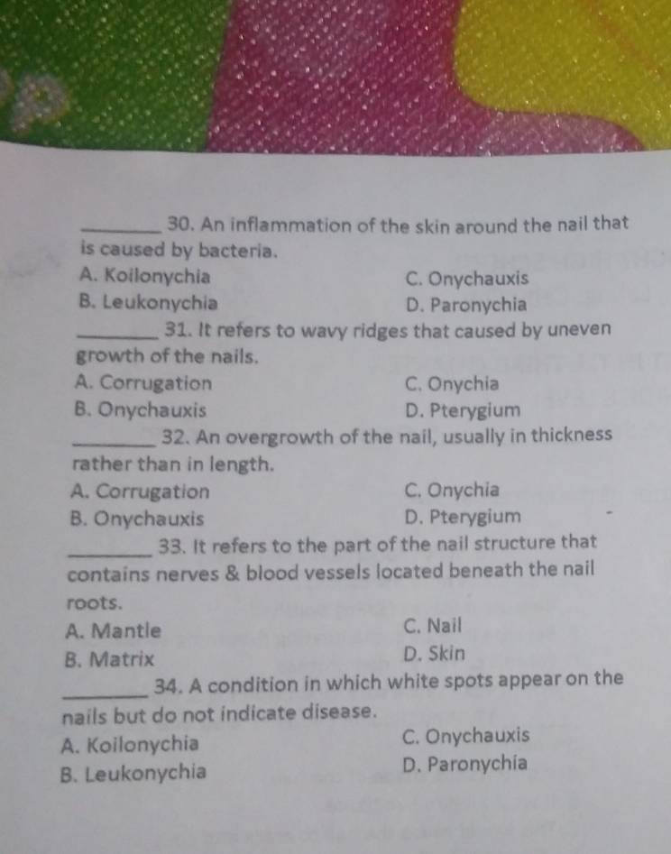 An inflammation of the skin around the nail that
is caused by bacteria.
A. Koilonychia C. Onychauxis
B. Leukonychia D. Paronychia
_31. It refers to wavy ridges that caused by uneven
growth of the nails.
A. Corrugation C. Onychia
B. Onychauxis D. Pterygium
_32. An overgrowth of the nail, usually in thickness
rather than in length.
A. Corrugation C. Onychia
B. Onychauxis D. Pterygium
_33. It refers to the part of the nail structure that
contains nerves & blood vessels located beneath the nail
roots.
A. Mantle C. Nail
B. Matrix D. Skin
_34. A condition in which white spots appear on the
nails but do not indicate disease.
A. Koilonychia C. Onychauxis
B. Leukonychia D. Paronychia