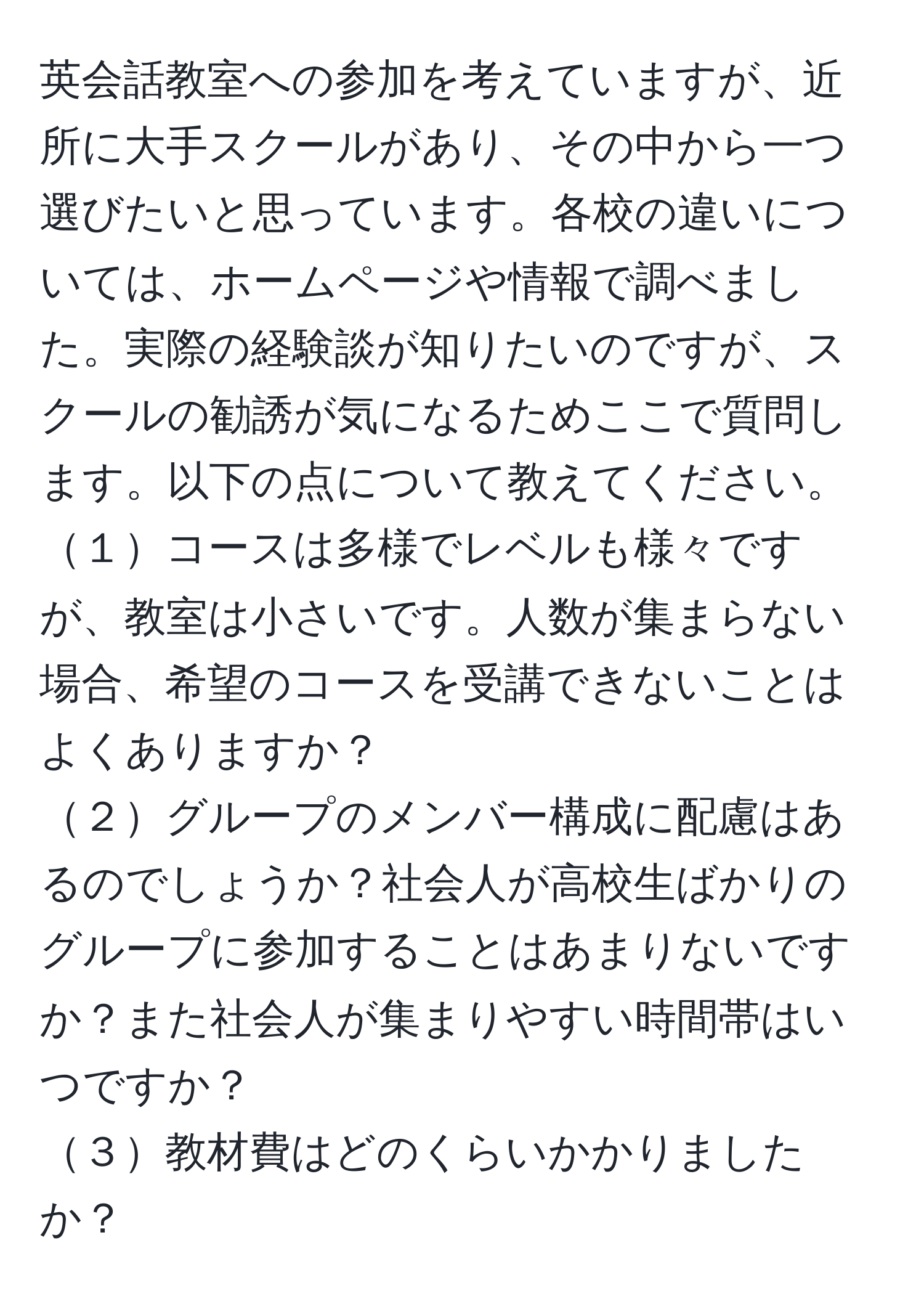 英会話教室への参加を考えていますが、近所に大手スクールがあり、その中から一つ選びたいと思っています。各校の違いについては、ホームページや情報で調べました。実際の経験談が知りたいのですが、スクールの勧誘が気になるためここで質問します。以下の点について教えてください。  
１コースは多様でレベルも様々ですが、教室は小さいです。人数が集まらない場合、希望のコースを受講できないことはよくありますか？  
２グループのメンバー構成に配慮はあるのでしょうか？社会人が高校生ばかりのグループに参加することはあまりないですか？また社会人が集まりやすい時間帯はいつですか？  
３教材費はどのくらいかかりましたか？