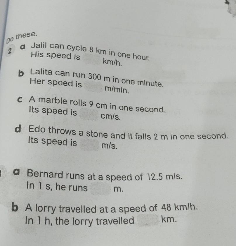 Do these. 
2a Jalil can cycle 8 km in one hour. 
His speed is
km/h. 
b Lalita can run 300 m in one minute. 
Her speed is m/min. 
c A marble rolls 9 cm in one second. 
Its speed is cm/s. 
d Edo throws a stone and it falls 2 m in one second. 
Its speed is m/s. 
a Bernard runs at a speed of 12.5 m/s. 
In 1 s, he runs m. 
b A lorry travelled at a speed of 48 km/h. 
In 1 h, the lorry travelled km.