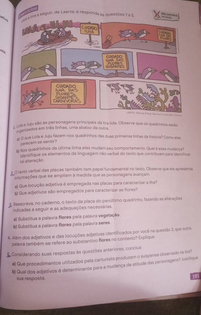 Exercicios
ativoLeia a tira a seguir, de Laerte, e responda às questões 1 a 5
Não escreva
nte.
1. Lola e Juju são as personagens principais da tira lida. Observe que os quadrinhos estão
organizados em três linhas, uma abaixo da outra.
a) O que Lola e Juju fazem nos quadrinhos das duas primeiras linhas da história? Como elas
parecem se sentir?
b) Nos quadrinhos da última linha elas mudam seu comportamento. Qual é essa mudança?
Identifique os elementos da linguagem não verbal do texto que contribuem para identificar
tal alteração.
2_O texto verbal das placas também tem papel fundamental no texto. Observe que ele apresenta
informações que se ampliam à medida que as personagens avançam.
a) Que locução adjetiva é empregada nas placas para caracterizar a ilha?
b) Que adjetivos são empregados para caracterizar as flores?
3, Reescreva, no caderno, o texto da placa do penúltimo quadrinho, fazendo as alterações
indicadas a seguir e as adequações necessárias.
a) Substitua a palavra flores pela palavra vegetação.
b) Substitua a palavra flores pela palavra seres.
4. Além dos adjetivos e das locuções adjetivas identificados por você na questão 2, que outra
palavra também se refere ao substantivo flores no contexto? Explique.
5. Considerando suas respostas às questões anteriores, conclua:
ª) Que procedimentos utilizados pela cartunista produzem o suspense observado na tira?
b) Qual dos adjetivos é determinante para a mudança de atitude das personagens? Justifique
sua resposta. 191