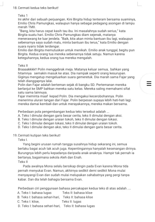 Cermati kedua teks berikut!
Teks 1
Ini akhir dari sebuah perjuangan. Kini Birgita hidup tenteram bersama suaminya,
Emilio Chris Pamungkas, walaupun hanya sebagai pedagang asongan di lampu
merah TMII.
"Bang, kita harus cepat kasih tau ibu. Ini masalahnya sudah serius," kata
Birqita suatu hari. Emilio Chris Pamunqkas diam sejenak, matanya
menerawang ke luar jendela. “Baik, kita akan minta bantuan ibu lagi, walaupun
sebenarnya saya sudah malu, minta bantuan ibu terus," kata Emilio dengan
suara nyaris tidak terdengar.
Emilio dan Birgita memutuskan untuk menikah. Emilio anak tunggal, begitu pun
Birgita. Kedua orang tua mereka sebenarnya tidak setuju. Namun karena
keteguhannya, kedua orang tua mereka mengalah.
Teks II
Braaaakkkk!! Polin menggebrak meja. Matanya keluar semua, bahkan yang
hitamnya semakin masuk ke atas. Dia nampak seperti orang kesurupan.
Giginya mengatup mengeluarkan suara gemeretuk. Dia marah sama Fajar yang
telah dianççapnya lalai   
Polin dan Fajar adalah berteman sejak di bangku SD. Pertemanan mereka
berlanjut ke SMP bahkan mereka satu kelas. Mereka saling memahami sifat
satu sama lainnuya.
Fajar meminta maaf kepad Polin. Dia mengakui kecerobohannya. Polin
menerima uluran tangan dari Fajar. Polin berpesan supaya lebih hati-hati lagi.
mereka damai kembali dan untuk merayakannya, mereka makan bersama.
Perbedaan pola pengembangan kedua teks tersebut adalah ...
A. Teks I dimulai dengan garis besar cerita, teks II dimulai dengan aksi.
B. Teks I dimulai dengan uraian tokoh, teks II dimulai dengan lokasi.
C. Teks I dimulai dengan lokasi, teks II dimulai denqan uraian tokoh.
D. Teks I dimulai dengan aksi, teks II dimulai dengan garis besar cerita.
19. Cermati kutipan teks berikut!
Teks I.
Yang begini urusan rumah tangga susahnya hidup sekarang ini, semua
berlaku bagai acuh tak acuh juga. Kepentingannya hanyalah kesenangan dirinya.
Burungnya lebih perlu kepadanya daripada anak-anaknya. Hampir tak pernah ia
bertanya, bagaimana sekola Aleh dan Enah.
Teks II
Pada awalnya Mona selalu bersikap dingin pada Evan karena Mona tida
pernah menyukai Evan. Namun, akhirnya sedikit demi sedikit Mona mulai
menyayangi Evan dan sudah mulai melupakan sahabatnya yang pergi tanpa
kabar. Dan dia telah bahagia bersama Evan,
Perbedaan ciri penggunaan bahasa percakapan kedua teks di atas adalah ....
A. Teks I: bahasa lugas Teks II: bahasa klise
B. Teks I: bahasa sehari-hari, Teks II: bahasa klise
C. Teks I: klise, Teks II: lugas
D. Teks I: bahasa sehari-hari, Teks II: bahasa lugas