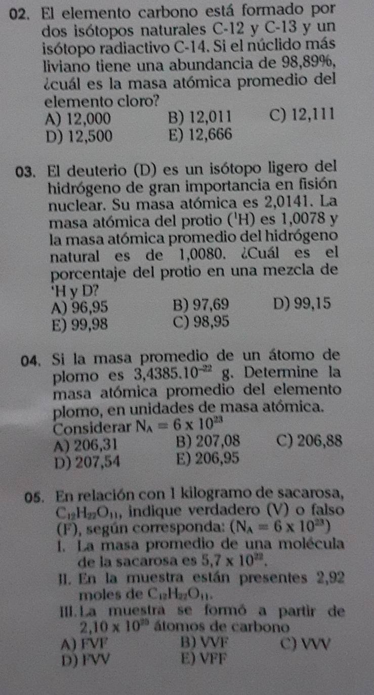 El elemento carbono está formado por
dos isótopos naturales C-12 y C-13 y un
isótopo radiactivo C-14. Si el núclido más
liviano tiene una abundancia de 98,89%,
icuál es la masa atómica promedio del
elemento cloro?
A) 12,000 B) 12,011 C) 12,111
D) 12,500 E) 12,666
03. El deuterio (D) es un isótopo ligero del
hidrógeno de gran importancia en fisión
nuclear. Su masa atómica es 2,0141. La
masa atómica del protio ('H) es 1,0078 y
la masa atómica promedio del hidrógeno
natural es de 1,0080. ¿Cuál es el
porcentaje del protio en una mezcla de
‘H y D?
A) 96,95 B) 97,69 D) 99,15
E) 99,98 C) 98,95
04. Si la masa promedio de un átomo de
plomo es 3,4385.10^(-22) g. Determine la
masa atómica promedio del elemento
plomo, en unidades de masa atómica.
Considerar N_A=6* 10^(23)
A) 206,31 B) 207,08 C) 206,88
D) 207,54 E) 206,95
05. En relación con 1 kilogramo de sacarosa,
C_12H_22O_11 , indique verdadero (V) o falso
(F), según corresponda: (N_A=6* 10^(23))
I. La masa promedio de una molécula
de la sacarosa es 5.7* 10^(22).
I. En la muestra están presentes 2,92
moles de C_12H_22O_11.
III. La muestra se formó a partir de
2,10* 10^(25) átomos de carbono
A) FVF B) VVF C) VVV
D) FVV E) VFF