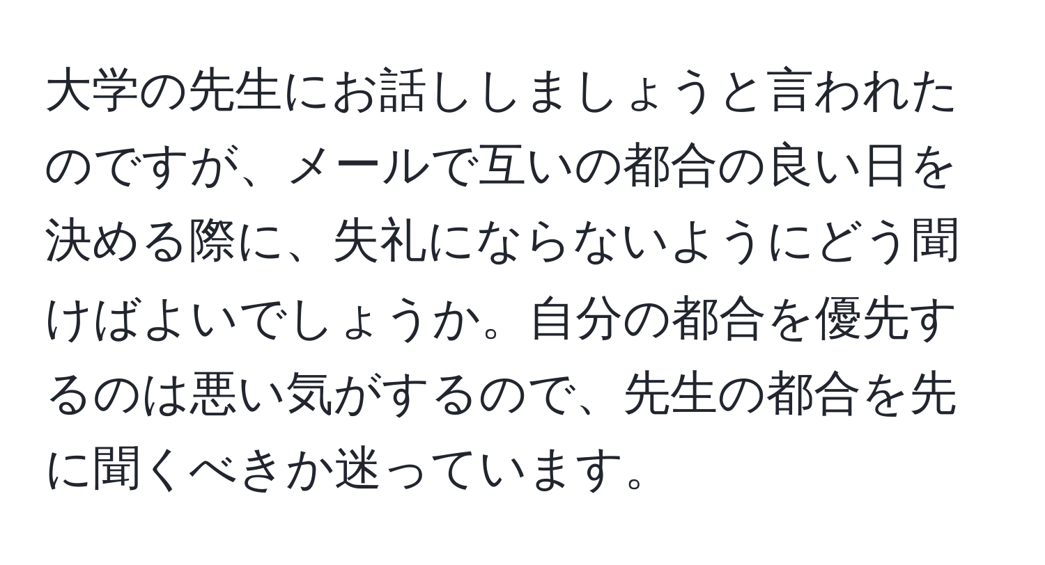 大学の先生にお話ししましょうと言われたのですが、メールで互いの都合の良い日を決める際に、失礼にならないようにどう聞けばよいでしょうか。自分の都合を優先するのは悪い気がするので、先生の都合を先に聞くべきか迷っています。