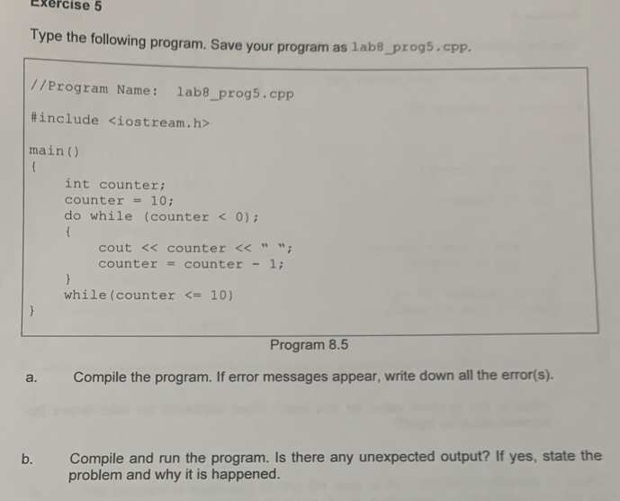 Exércise 5 
Type the following program. Save your program as 1ab8_pxog5 . cpp. 
//Program Name: lab8_prog5.cpp 
#include
main() 
 
int counter; 
counter =10; 
do while (counter < 0</tex>); 
4 
cout counter <<''''
counter = counte r-1 : 
 
while(counter
 
Program 8.5 
a. Compile the program. If error messages appear, write down all the error(s). 
b. Compile and run the program. Is there any unexpected output? If yes, state the 
problem and why it is happened.