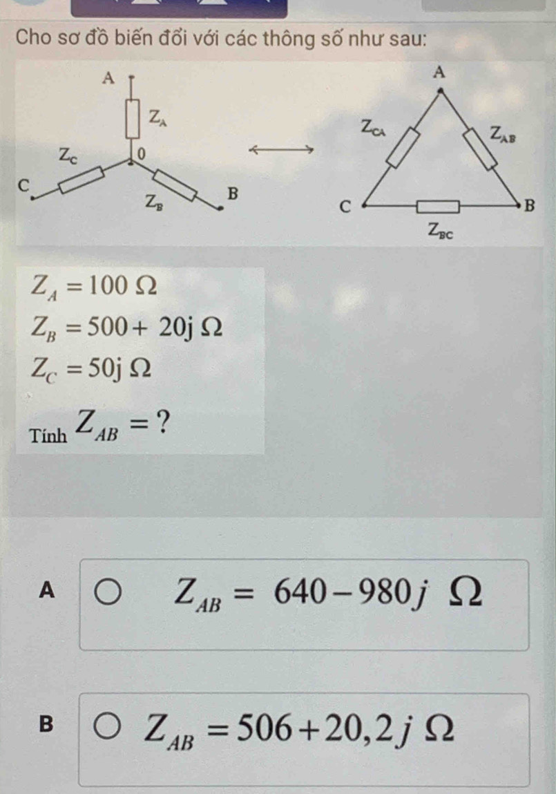 Cho sơ đồ biến đổi với các thông số như sau:
Z_A=100Omega
Z_B=500+20jOmega
Z_C=50jOmega
1 r_iob Z_AB= ?
A
Z_AB=640-980j Omega
B
Z_AB=506+20,2jOmega