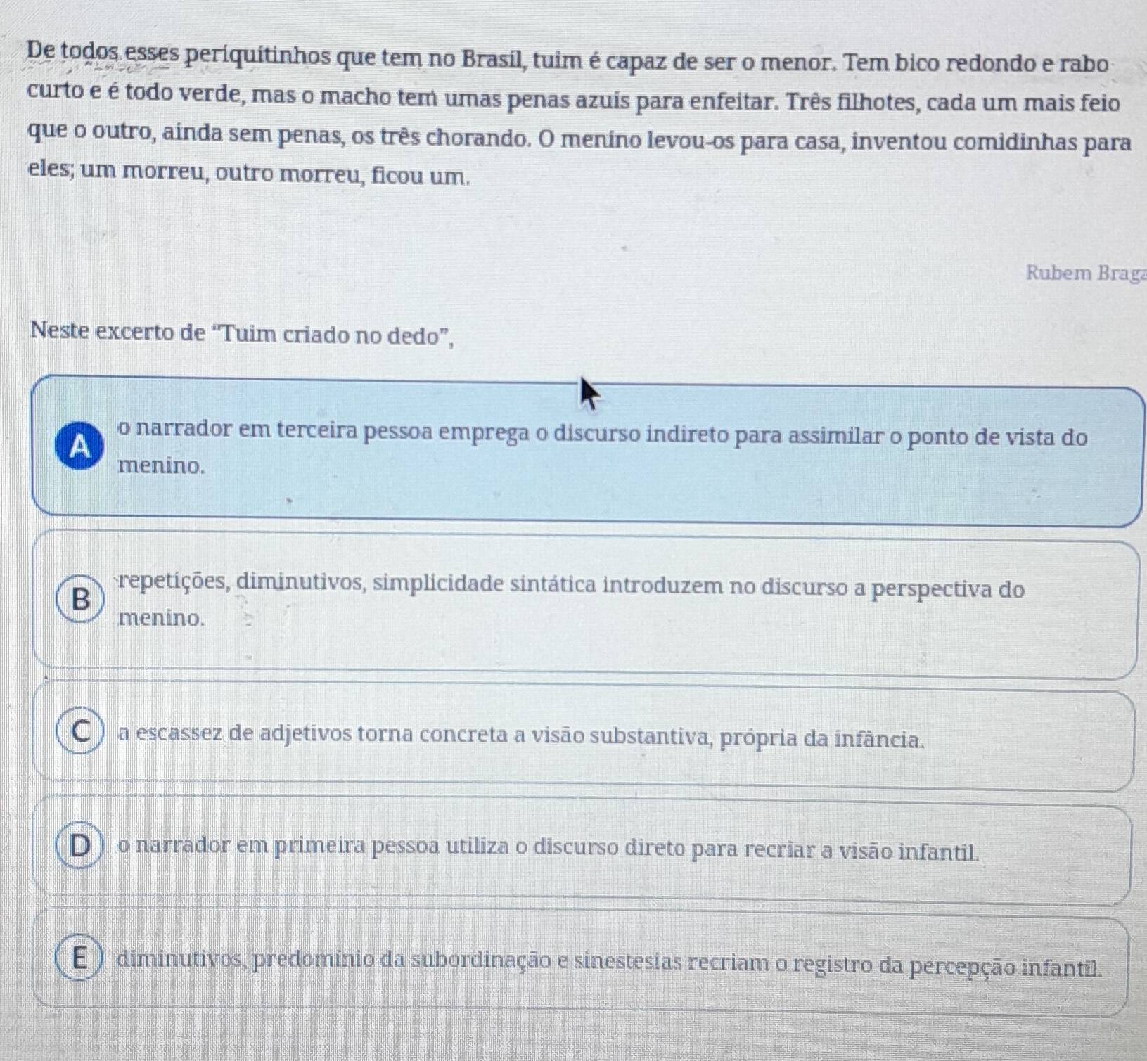 De todos esses periquitinhos que tem no Brasíl, tuim é capaz de ser o menor. Tem bico redondo e rabo
curto e é todo verde, mas o macho tem umas penas azuis para enfeitar. Três filhotes, cada um mais feio
que o outro, ainda sem penas, os três chorando. O meníno levou-os para casa, inventou comidinhas para
eles; um morreu, outro morreu, ficou um.
Rubem Braga
Neste excerto de “Tuim criado no dedo”,
A o narrador em terceira pessoa emprega o discurso indireto para assimilar o ponto de vista do
menino.
B
repetições, diminutivos, simplicidade sintática introduzem no discurso a perspectiva do
menino.
C ) a escassez de adjetivos torna concreta a visão substantiva, própria da infância.
D ) o narrador em primeira pessoa utiliza o discurso direto para recriar a visão infantil.
E ) diminutivos, predomínio da subordinação e sinestesias recriam o registro da percepção infantil.