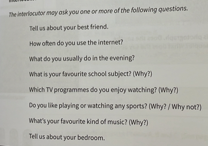 The interlocutor may ask you one or more of the following questions. 
Tell us about your best friend. 
How often do you use the internet? 
What do you usually do in the evening? 
What is your favourite school subject? (Why?) 
Which TV programmes do you enjoy watching? (Why?) 
Do you like playing or watching any sports? (Why? / Why not?) 
What’s your favourite kind of music? (Why?) 
Tell us about your bedroom.