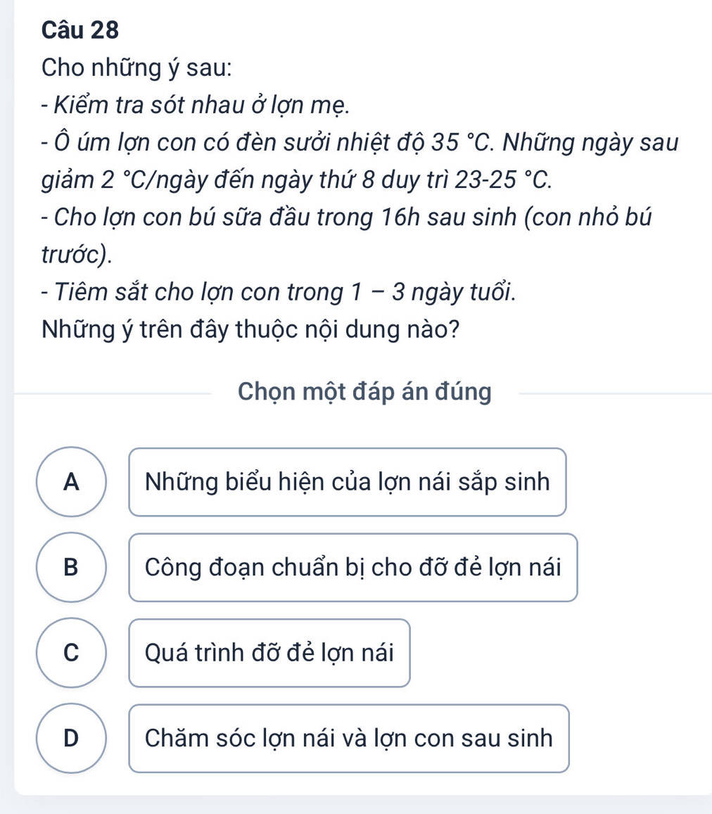 Cho những ý sau:
- Kiểm tra sót nhau ở lợn mẹ.
- Ô úm lợn con có đèn sưởi nhiệt độ 35°C. Những ngày sau
giảm 2°C, Yngày đến ngày thứ 8 duy trì 23-25°C. 
- Cho lợn con bú sữa đầu trong 16h sau sinh (con nhỏ bú
trước).
- Tiêm sắt cho lợn con trong 1 − 3 ngày tuổi.
Những ý trên đây thuộc nội dung nào?
Chọn một đáp án đúng
A Những biểu hiện của lợn nái sắp sinh
B Công đoạn chuẩn bị cho đỡ đẻ lợn nái
C Quá trình đỡ đẻ lợn nái
D Chăm sóc lợn nái và lợn con sau sinh