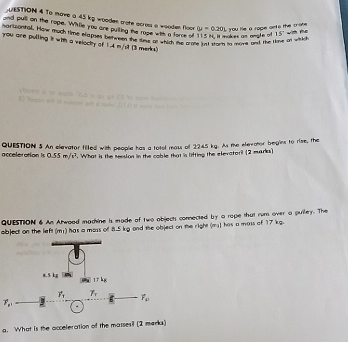 UESTION 4 To move a 45 kg wooden crate across a wooden floor (mu =0.20) you tie a rope onto the crote 
and pull on the rope. While you are pulling the rope with a force of nakes an angle of 15° with the 
horizontal. How much time elapses between the time at which the crate just starts to move and the o1 which 
you are pulling it with a velocity of 1.4 m/s? (3 marks) 
boen a to egolz '? 
E) faqo prit né noisent adi 
QUESTION 5 An elevator filled with people has a total mass of 2245 kg. As the elevator begins to rise, the 
acceleration is 0.55m/s^2. What is the tersion in the cable that is lifting the elevator? (2 marks) 
QUESTION 6 An Atwood machine is made of two objects connected by a rope that runs over a pulley. The 
object on the left (m;) has a mass of 8.5 kg and the object on the right (m²) has a mass of 17 kg.
8.5 kg 17kg
m_1
vector F_T gamma _T overline E vector F_mu 
vector F_mu 1
a. What is the acceleration of the masses? (2 marks)