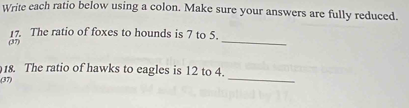 Write each ratio below using a colon. Make sure your answers are fully reduced. 
_ 
17. The ratio of foxes to hounds is 7 to 5. 
(37) 
18. The ratio of hawks to eagles is 12 to 4. 
(37) 
_