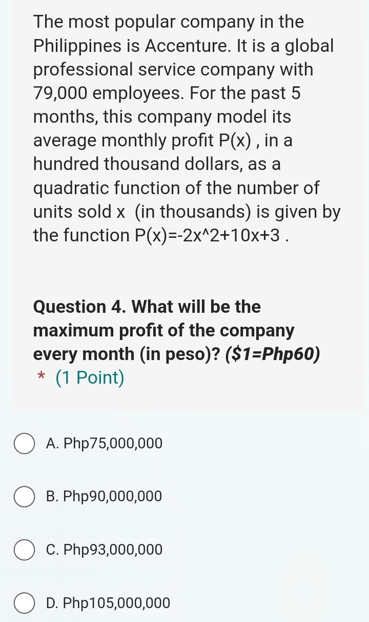 The most popular company in the
Philippines is Accenture. It is a global
professional service company with
79,000 employees. For the past 5
months, this company model its
average monthly profit P(x) , in a
hundred thousand dollars, as a
quadratic function of the number of
units sold x (in thousands) is given by
the function P(x)=-2x^(wedge)2+10x+3. 
Question 4. What will be the
maximum profit of the company
every month (in peso)? ($1=Php60)
* (1 Point)
A. Php75,000,000
B. Php90,000,000
C. Php93,000,000
D. Php105,000,000