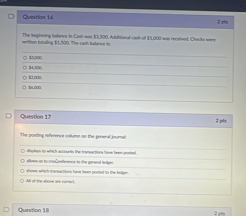 The beginning balance in Cash was $3,500. Additional cash of $1,000 was received. Checks were
written totaling $1,500. The cash balance is:
$3,000.
$4,500.
$2,000.
○ $6,000.
Question 17
2 pts
The posting reference column on the general journal:
displays to which accounts the transactions have been posted.
allows us to cros reference to the general ledger.
shows which transactions have been posted to the ledger.
All of the above are correct.
Question 18 2 pts