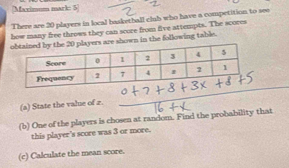 [Maximum mark: 5] 
There are 20 players in local basketball club who have a competition to see 
how many free throws they can score from five attempts. The scores 
ers are shown in the following table. 
(a) State the value of 2. 
(b) One of the players is chosen at random. Find the probability that 
this player's score was 3 or more. 
(c) Calculate the mean score.