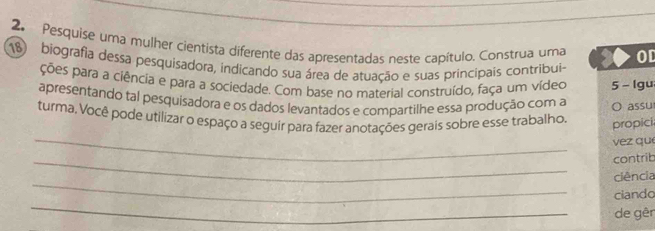 Pesquise uma mulher cientista diferente das apresentadas neste capítulo. Construa uma OD 
18 biografia dessa pesquisadora, indicando sua área de atuação e suas principais contribui- 
ções para a ciência e para a sociedade. Com base no material construído, faça um vídeo 5 - lgu 
apresentando tal pesquisadora e os dados levantados e compartilhe essa produção com a O assu 
turma, Você pode utilizar o espaço a seguir para fazer anotações gerais sobre esse trabalho. 
propici 
_ 
v ez que 
_ 
contrib 
_ 
ciência 
_ 
ciando 
de gêr