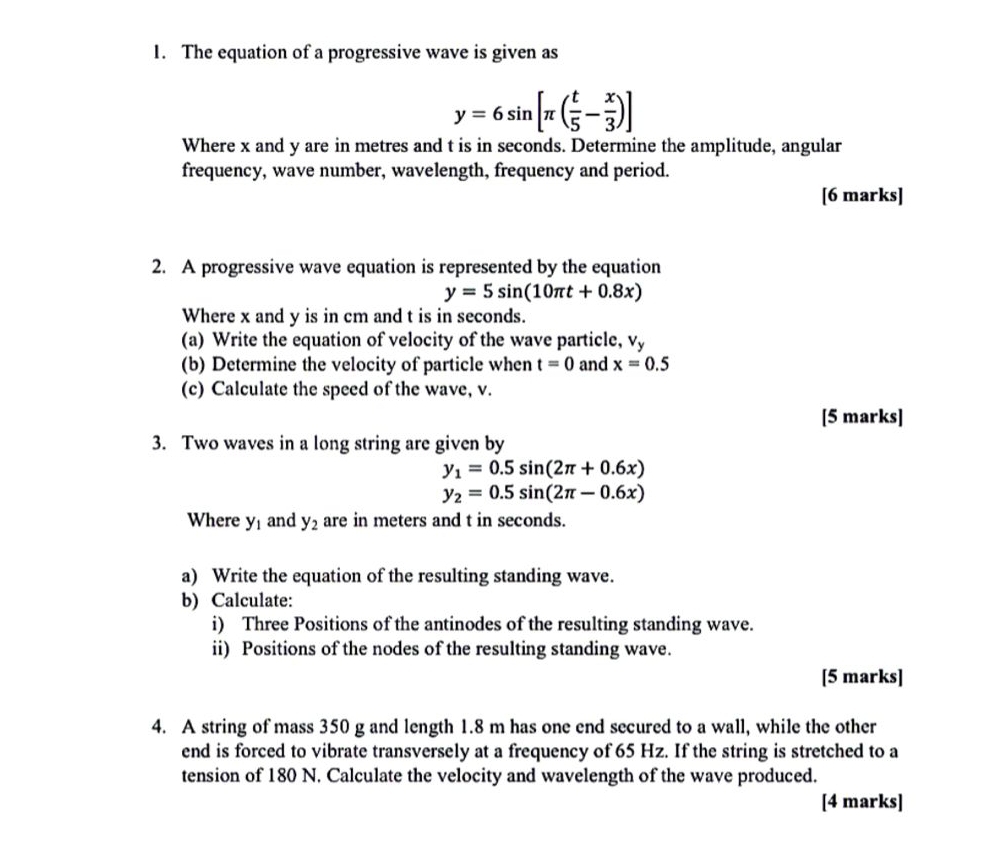 The equation of a progressive wave is given as
y=6sin [π ( t/5 - x/3 )]
Where x and y are in metres and t is in seconds. Determine the amplitude, angular 
frequency, wave number, wavelength, frequency and period. 
[6 marks] 
2. A progressive wave equation is represented by the equation
y=5sin (10π t+0.8x)
Where x and y is in cm and t is in seconds. 
(a) Write the equation of velocity of the wave particle, vy
(b) Determine the velocity of particle when t=0 and x=0.5
(c) Calculate the speed of the wave, v. 
[5 marks] 
3. Two waves in a long string are given by
y_1=0.5sin (2π +0.6x)
y_2=0.5sin (2π -0.6x)
Where y_1 and y_2 are in meters and t in seconds. 
a) Write the equation of the resulting standing wave. 
b) Calculate: 
i) Three Positions of the antinodes of the resulting standing wave. 
ii) Positions of the nodes of the resulting standing wave. 
[5 marks] 
4. A string of mass 350 g and length 1.8 m has one end secured to a wall, while the other 
end is forced to vibrate transversely at a frequency of 65 Hz. If the string is stretched to a 
tension of 180 N. Calculate the velocity and wavelength of the wave produced. 
[4 marks]