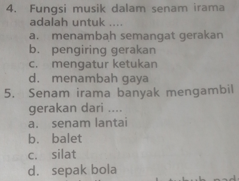 Fungsi musik dalam senam irama
adalah untuk ....
a. menambah semangat gerakan
b. pengiring gerakan
c. mengatur ketukan
d. menambah gaya
5. Senam irama banyak mengambil
gerakan dari ....
a. senam lantai
b. balet
c. silat
d. sepak bola