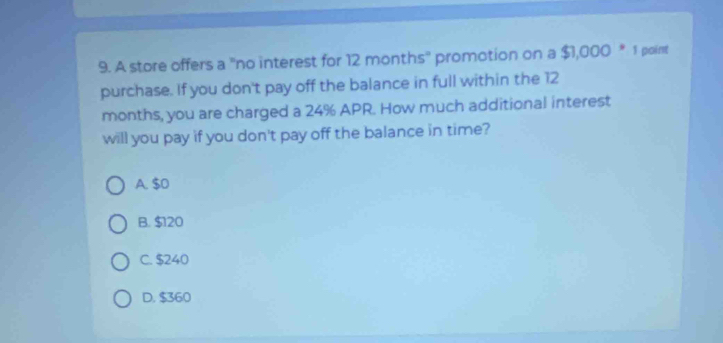 A store offers a ''no interest for 12 months '' promotion on a $1,000 * 1 point
purchase. If you don't pay off the balance in full within the 12
months, you are charged a 24% APR. How much additional interest
will you pay if you don't pay off the balance in time?
A. $0
B. $20
C. $240
D. $360