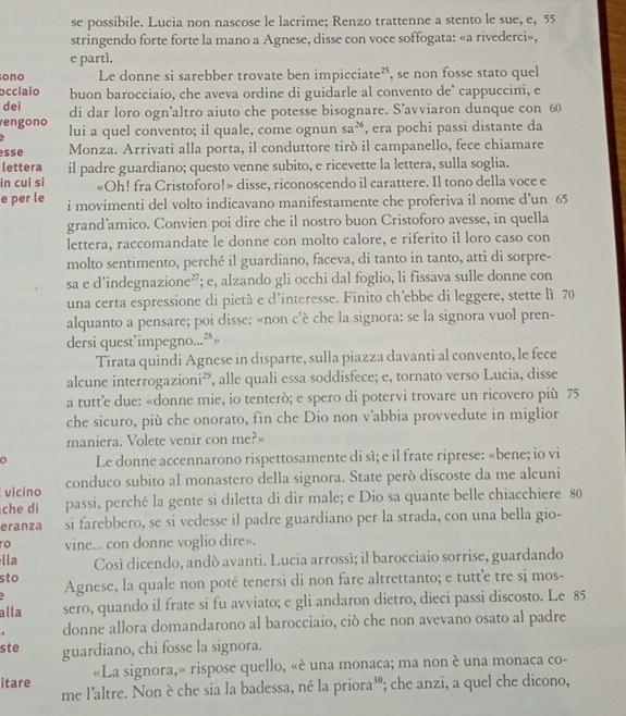 se possibile. Lucia non nascose le lacrime; Renzo trattenne a stento le sue, e, 55
stringendo forte forte la mano a Agnese, disse con voce soffogata: «a rivederci»,
e partí.
ono Le donne si sarebber trovate ben impicciate”, se non fosse stato quel
occiaio buon barocciaio, che aveva ordine di guidarle al convento de' cappuccini, e
dei di dar loro ogn’altro aiuto che potesse bisognare. S’avviaron dunque con 60
engono lui a quel convento; il quale, come ognun sa^(26) , era pochi passi distante da
sse Monza. Arrivati alla porta, il conduttore tirò il campanello, fece chiamare
lettera il padre guardiano; questo venne subito, e ricevette la lettera, sulla soglia.
in cui si «Oh! fra Cristoforo!» disse, riconoscendo il carattere. Il tono della voce e
e per le i movimenti del volto indicavano manifestamente che proferiva il nome d’un 65
grand’amico. Convien poi dire che il nostro buon Cristoforo avesse, in quella
lettera, raccomandate le donne con molto calore, e riferito il loro caso con
molto sentimento, perché il guardiano, faceva, di tanto in tanto, atti di sorpre-
sa e d’indegnazione”; e, alzando gli occhi dal foglio, li fissava sulle donne con
una certa espressione di pietà e d'interesse. Finito ch’ebbe di leggere, stette lì 70
alquanto a pensare; poi disse: «non c’è che la signora: se la signora vuol pren-
dersi quest’impegno...”»
Tirata quindi Agnese in disparte, sulla piazza davanti al convento, le fece
alcune interrogazioni², alle quali essa soddisfece; e, tornato verso Lucia, disse
a tutt’e due: «donne mie, io tenterò; e spero di potervi trovare un ricovero più 75
che sicuro, più che onorato, fin che Dio non v’abbia provvedute in miglior
maniera. Volete venir con me?»
Le donne accennarono rispettosamente di sì; e il frate riprese: «bene; io vi
vicino conduco subito al monastero della signora. State però discoste da me alcuni
che di passi, perché la gente si diletta di dir male; e Dio sa quante belle chiacchiere 80
eranza si farebbero, se si vedesse il padre guardiano per la strada, con una bella gio-
ro vine... con donne voglio dire».
lla Cosí dicendo, andó avanti. Lucia arrossí; il barocciaio sorrise, guardando
sto Agnese, la quale non poté tenersi di non fare altrettanto; e tutt’e tre si mos-
alla sero, quando il frate si fu avviato; e gli andaron dietro, dieci passi discosto. Le 85
donne allora domandarono al barocciaio, ciò che non avevano osato al padre
ste guardiano, chi fosse la signora.
«La signora,» rispose quello, «è una monaca; ma non è una monaca co-
itare me l'altre. Non è che sia la badessa, né la priora³; che anzi, a quel che dicono,