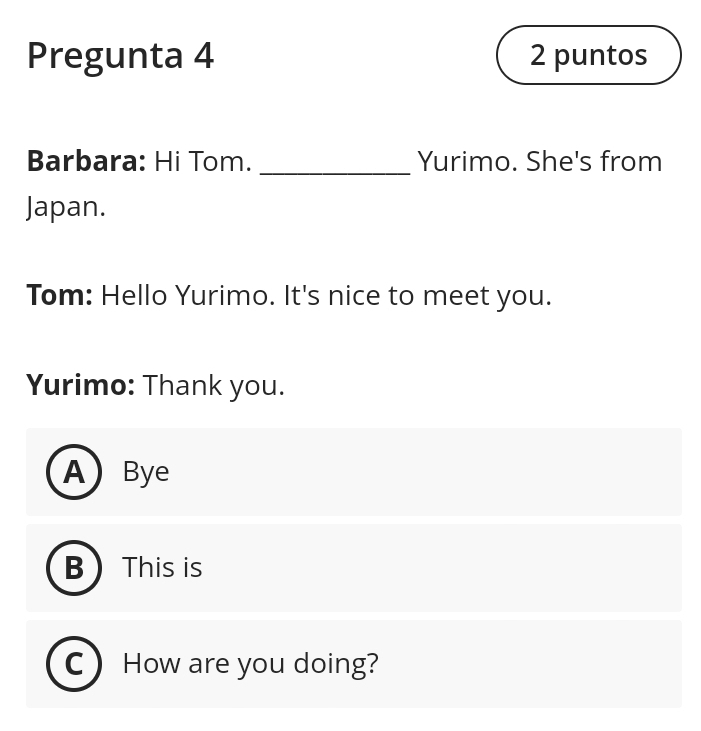 Pregunta 4 2 puntos
Barbara: Hi Tom. _Yurimo. She's from
Japan.
Tom: Hello Yurimo. It's nice to meet you.
Yurimo: Thank you.
A Bye
B  This is
How are you doing?