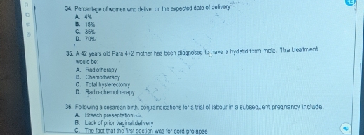 Percentage of women who deliver on the expected date of delivery
A. 4%
B. 15%
C. 35%
D. 70%
35. A 42 years old Para 4+2 mother has been diagnosed to have a hydatidiform mole. The treatment
would be
A. Radiotherapy
B. Chemotherapy
C. Total hysterectomy
D. Radio-chemotherapy
36. Following a cesarean birth, contraindications for a trial of labour in a subsequent pregnancy include:
A. Breech preseptation
B. Lack of prior vaginal delivery
C. The fact that the first section was for cord prolapse