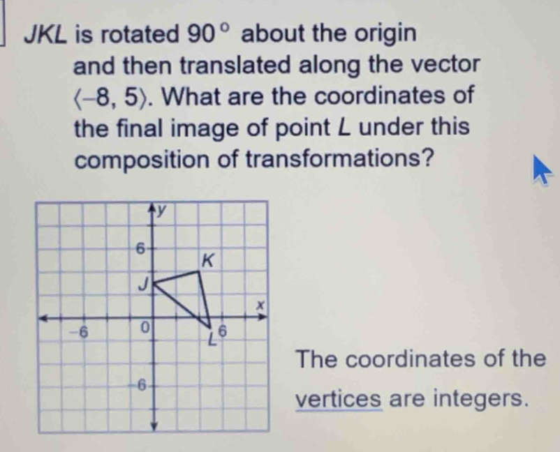 JKL is rotated 90° about the origin 
and then translated along the vector
langle -8,5rangle. What are the coordinates of 
the final image of point L under this 
composition of transformations? 
The coordinates of the 
vertices are integers.