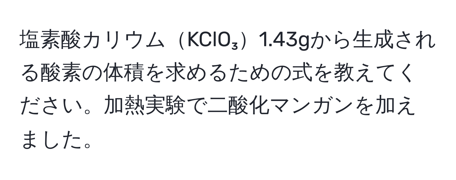 塩素酸カリウムKClO₃1.43gから生成される酸素の体積を求めるための式を教えてください。加熱実験で二酸化マンガンを加えました。