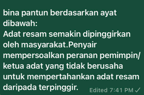 bina pantun berdasarkan ayat 
dibawah: 
Adat resam semakin dipinggirkan 
oleh masyarakat.Penyair 
mempersoalkan peranan pemimpin/ 
ketua adat yang tidak berusaha 
untuk mempertahankan adat resam 
daripada terpinggir. Edited 7:41 PM