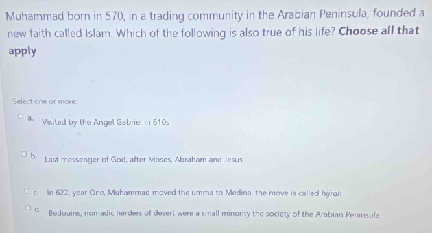 Muhammad born in 570, in a trading community in the Arabian Peninsula, founded a
new faith called Islam. Which of the following is also true of his life? Choose all that
apply
Select one or more:
a. Visited by the Angel Gabriel in 610s
b. Last messenger of God, after Moses, Abraham and Jesus
c. In 622, year One, Muhammad moved the umma to Medina, the move is called hijrah
d. Bedouins, nomadic herders of desert were a small minority the society of the Arabian Peninsula