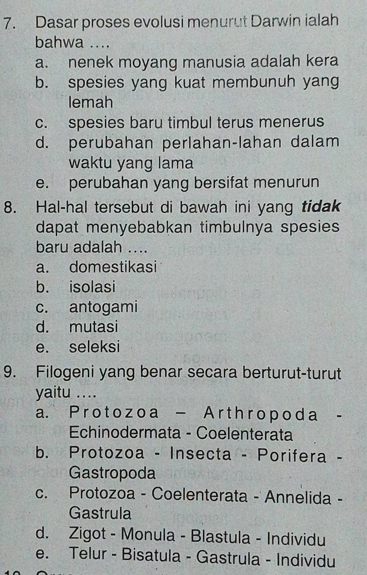 Dasar proses evolusi menurut Darwin ialah
bahwa ....
a. nenek moyang manusia adalah kera
b. spesies yang kuat membunuh yang
lemah
c. spesies baru timbul terus menerus
d. perubahan perlahan-lahan dalam
waktu yang lama
e. perubahan yang bersifat menurun
8. Hal-hal tersebut di bawah ini yang tidak
dapat menyebabkan timbulnya spesies 
baru adalah ....
a. domestikasi
b. isolasi
c. antogami
d. mutasi
e. seleksi
9. Filogeni yang benar secara berturut-turut
yaitu ....
a. Proto zo a - Ar th ropoda -
Echinodermata - Coelenterata
b. Protozoa - Insecta - Porifera -
Gastropoda
c. Protozoa - Coelenterata - Annelida -
Gastrula
d. Zigot - Monula - Blastula - Individu
e. Telur - Bisatula - Gastrula - Individu