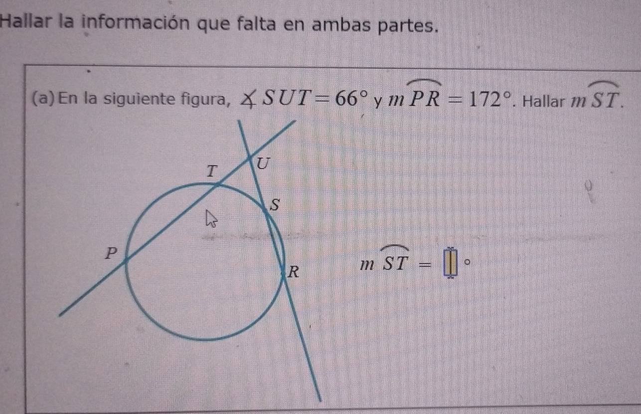 Hallar la información que falta en ambas partes. 
(a)En la siguiente figura, ∠ SUT=66° y mwidehat PR=172°. Hallar mwidehat ST.
moverline ST=□°