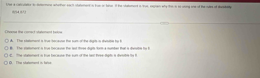 Use a calculator to determine whether each statement is true or false. If the statement is true, explain why this is so using one of the rules of divisibility
8|54,872
Choose the correct statement below.
A. The statement is true because the sum of the digits is divisible by 8.
B. The statement is true because the last three digits form a number that is divisible by 8
C. The statement is true because the sum of the last three digits is divisible by 8
D. The statement is false.