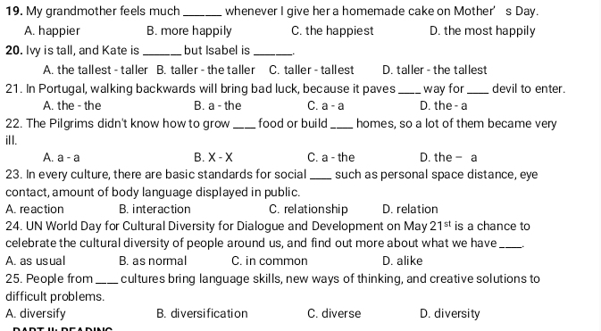 My grandmother feels much _whenever I give her a homemade cake on Mother’s Day.
A. happier B. more happily C. the happiest D. the most happily
20. Ivy is tall, and Kate is _but Isabel is_
A. the tallest - taller B. taller - the taller C. taller - tallest D. taller - the tallest
21. In Portugal, walking backwards will bring bad luck, because it paves _way for_ devil to enter.
A. the - the B. a - the C. a-a D. the - a
22. The Pilgrims didn't know how to grow _food or build _homes, so a lot of them became very
ill.
A. a-a B. X-X C. a - the D. the - a
23. In every culture, there are basic standards for social _such as personal space distance, eye
contact, amount of body language displayed in public.
A. reaction B. interaction C. relationship D. relation
24. UN World Day for Cultural Diversity for Dialogue and Development on May 21^(st) is a chance to
celebrate the cultural diversity of people around us, and find out more about what we have _.
A. as usual B. as normal C. in common D. alike
25. People from_ cultures bring language skills, new ways of thinking, and creative solutions to
difficult problems.
A. diversify B. diversification C. diverse D. diversity