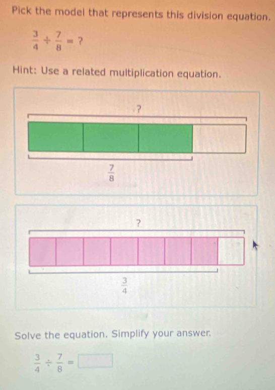 Pick the model that represents this division equation.
 3/4 /  7/8 = ？
Hint: Use a related multiplication equation.
？
 3/4 
Solve the equation. Simplify your answer.
 3/4 /  7/8 =□ □ 
_ 