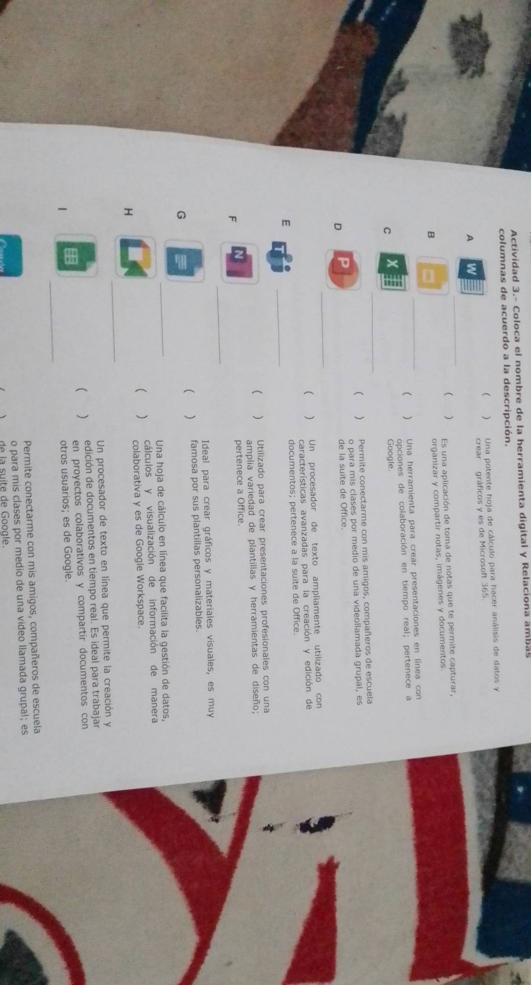 Actividad 3.- Coloca el nombre de la herramienta digital y Relaciona ambas
columnas de acuerdo a la descripción.
( ) Una potente hoja de cálculo para hacer análisis de datos y
crear gráficos y es de Microsoft 365.
A
_
( Es una aplicación de toma de notas que te permite capturar,
B
organizar y compartir notas, imágenes y documentos.
_( ) Una herramienta para crear presentaciones en línea con
opciones de colaboración en tiempo real; pertenece a
_
C X
Google.
( ) Permite conectarme con mis amigos, compañeros de escuela
o para mis clases por medio de una videollamada grupal, es
。
de la suite de Office.
_
 ) Un procesador de texto ampliamente utilizado con
características avanzadas para la creación y edición de
E _documentos; pertenece a la suite de Office.
 ) Utilizado para crear presentaciones profesionales con una
amplia variedad de plantillas y herramientas de diseño;
_
F pertenece a Office.
Ideal para crear gráficos y materiales visuales, es muy
 famosa por sus plantillas personalizables.
G
_
Una hoja de cálculo en línea que facilita la gestión de datos,
(  cálculos y visualización de información de manera
_
H colaborativa y es de Google Workspace.
Un procesador de texto en línea que permite la creación y
edición de documentos en tiempo real. Es ideal para trabajar
 ) en proyectos colaborativos y compartir documentos con
_
1
otros usuarios; es de Google.
Permite conectarme con mis amigos, compañeros de escuela
o para mis clases por medio de una video llamada grupal; es
de la suite de Google.