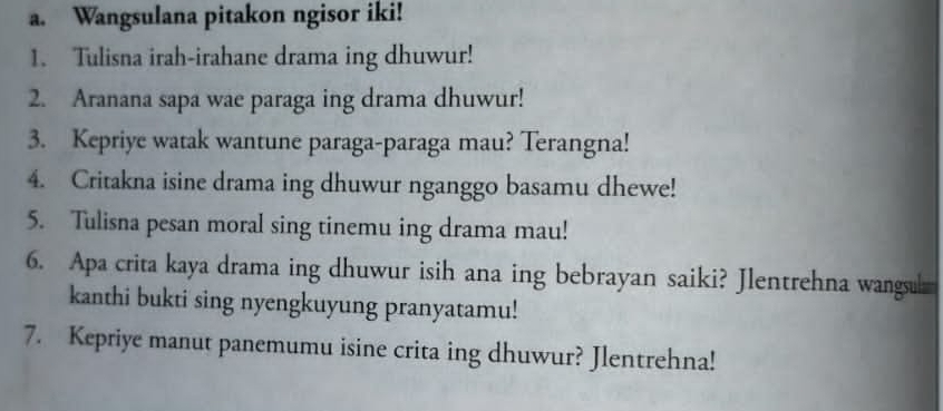 Wangsulana pitakon ngisor iki! 
1. Tulisna irah-irahane drama ing dhuwur! 
2. Aranana sapa wae paraga ing drama dhuwur! 
3. Kepriye watak wantune paraga-paraga mau? Terangna! 
4. Critakna isine drama ing dhuwur nganggo basamu dhewe! 
5. Tulisna pesan moral sing tinemu ing drama mau! 
6. Apa crita kaya drama ing dhuwur isih ana ing bebrayan saiki? Jlentrehna wangul 
kanthi bukti sing nyengkuyung pranyatamu! 
7. Kepriye manut panemumu isine crita ing dhuwur? Jlentrehna!