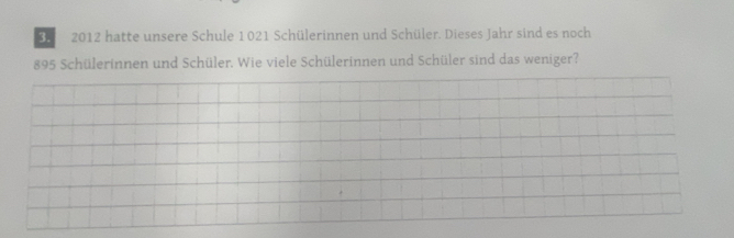 3 2012 hatte unsere Schule 1021 Schülerinnen und Schüler. Dieses Jahr sind es noch
895 Schülerinnen und Schüler. Wie viele Schülerinnen und Schüler sind das weniger?