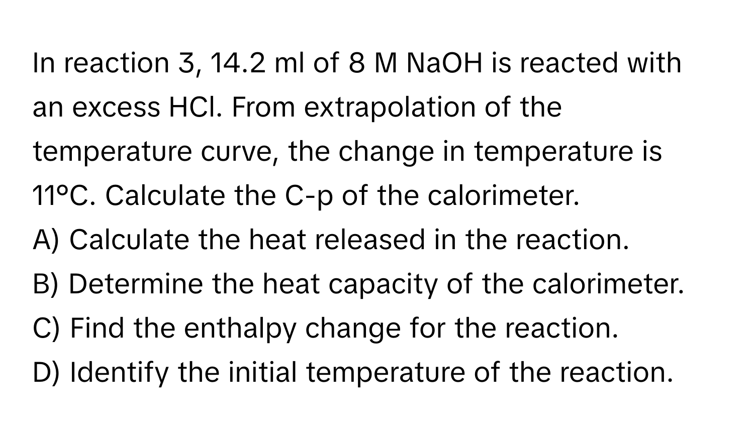 In reaction 3, 14.2 ml of 8 M NaOH is reacted with an excess HCl. From extrapolation of the temperature curve, the change in temperature is 11°C. Calculate the C-p of the calorimeter.

A) Calculate the heat released in the reaction. 
B) Determine the heat capacity of the calorimeter. 
C) Find the enthalpy change for the reaction. 
D) Identify the initial temperature of the reaction.