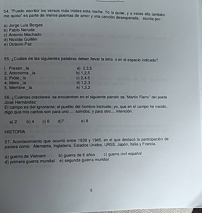 "Puedo escribir los versos más tristes esta noche. Yo la quise, y a veces ella también
me quiso' es parte de Veinte poemas de amor y una canción desesperada, escrita por:
a) Jorge Luis Borges
b) Pablo Neruda
c) Antonio Machado
d) Nicolás Guillén
e) Octavio Paz
55. ¿Cuáles de las siguientes palabras deben llevar la letra s en el espacio indicado?
1. Presen ia_ a) 2, 3, 5
2. Antonoma ia b) 1, 2, 5
3. Próte _ is c) 2, 4. 5
4. Mere _ía d) 1, 2, 3
5. Membre_ ia e) 1, 3, 2
56. ¿ Cuántas oraciones se encuentran en el siguiente párrafo de "Martín Fierro" del poeta
José Hernández
El campo es del ignorante; el pueblo del hombre instruido; yo, que en el campo he nacido,
digo que mis cantos son para uno ... sonidos, y para otro.... intención.
a) 2 b) 4 c) 6 d) 7 e) 8
HISTORIA
57. Acontecimiento que ocurrió entre 1939 y 1945. en el que destacó la participación de
países como Alemania, Inglaterra, Estados Unidos, URSS, Japón, Italia y Francia.
a) guerra de Vietnam b) guerra de 6 años c) guerra civil español
d) primera guerra mundial e) segunda guerra mundial
8