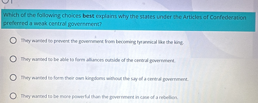 Which of the following choices best explains why the states under the Articles of Confederation
preferred a weak central government?
They wanted to prevent the government from becoming tyrannical like the king.
They wanted to be able to form alliances outside of the central government.
They wanted to form their own kingdoms without the say of a central government.
They wanted to be more powerful than the government in case of a rebellion.