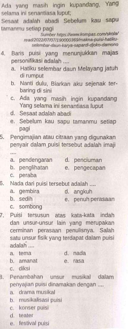 Ada yang masih ingin kupandang, Yang
selama ini senantiasa luput;
Sesaat adalah abadi Sebelum kau sapu
tamanmu setiap pagi
Sumber https://www.kompas.com/skola/
read/2022/07/07/190000369/makna-puisi-hatiku-
selembar-daun-karya-sapardi-djoko-damono
4. Baris puisi yang menunjukkan majas
personifikasi adalah ....
a. Hatiku selembar daun Melayang jatuh
di rumput
b. Nanti dulu, Biarkan aku sejenak ter-
baring di sini
c. Ada yang masih ingin kupandang
Yang selama ini senantiasa luput
d. Sesaat adalah abadi
e. Sebelum kau sapu tamanmu setiap
pagi
5. Pengimajian atau citraan yang digunakan
penyair dalam puisi tersebut adalah imaji
a. pendengaran d. penciuman
b. penglihatan e. pengecapan
c. peraba
6. Nada dari puisi tersebut adalah ....
a. gembira d. angkuh
b. sedih e. penuh perasaan
c. sombong
7. Puisi tersusun atas kata-kata indah
dan unsur-unsur lain yang merupakan
cerminan perasaan penulisnya. Salah
satu unsur fisik yang terdapat dalam puisi
adalah ....
a. tema d. nada
b. amanat e. rasa
c. diksi
8. Penambahan unsur musikal dalam
penyajian puisi dinamakan dengan ....
a. drama musikal
b. musikalisasi puisi
c. konser puisi
d. teater
e. festival puisi